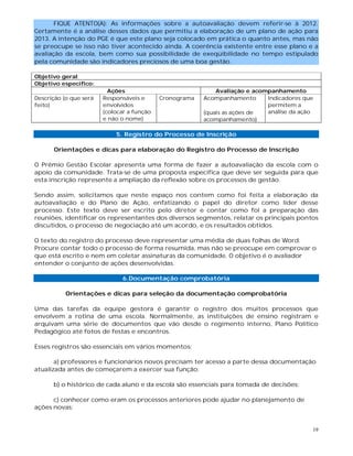 19
FIQUE ATENTO(A): As informações sobre a autoavaliação devem referir-se à 2012.
Certamente é a análise desses dados que permitiu a elaboração de um plano de ação para
2013. A intenção do PGE é que este plano seja colocado em prática o quanto antes, mas não
se preocupe se isso não tiver acontecido ainda. A coerência existente entre esse plano e a
avaliação da escola, bem como sua possibilidade de exeqüibilidade no tempo estipulado
pela comunidade são indicadores preciosos de uma boa gestão.
Objetivo geral:
Objetivo específico:
Ações Avaliação e acompanhamento
Descrição (o que será
feito)
Responsáveis e
envolvidos
(colocar a função
e não o nome)
Cronograma Acompanhamento
(quais as ações de
acompanhamento)
Indicadores que
permitem a
análise da ação
5. Registro do Processo de Inscrição
Orientações e dicas para elaboração do Registro do Processo de Inscrição
O Prêmio Gestão Escolar apresenta uma forma de fazer a autoavaliação da escola com o
apoio da comunidade. Trata-se de uma proposta específica que deve ser seguida para que
esta inscrição represente a ampliação da reflexão sobre os processos de gestão.
Sendo assim, solicitamos que neste espaço nos contem como foi feita a elaboração da
autoavaliação e do Plano de Ação, enfatizando o papel do diretor como líder desse
processo. Este texto deve ser escrito pelo diretor e contar como foi a preparação das
reuniões, identificar os representantes dos diversos segmentos, relatar os principais pontos
discutidos, o processo de negociação até um acordo, e os resultados obtidos.
O texto do registro do processo deve representar uma média de duas folhas de Word.
Procure contar todo o processo de forma resumida, mas não se preocupe em comprovar o
que está escrito e nem em coletar assinaturas da comunidade. O objetivo é o avaliador
entender o conjunto de ações desenvolvidas.
6.Documentação comprobatória
Orientações e dicas para seleção da documentação comprobatória
Uma das tarefas da equipe gestora é garantir o registro dos muitos processos que
envolvem a rotina de uma escola. Normalmente, as instituições de ensino registram e
arquivam uma série de documentos que vão desde o regimento interno, Plano Político
Pedagógico até fotos de festas e encontros.
Esses registros são essenciais em vários momentos:
a) professores e funcionários novos precisam ter acesso a parte dessa documentação
atualizada antes de começarem a exercer sua função;
b) o histórico de cada aluno e da escola são essenciais para tomada de decisões;
c) conhecer como eram os processos anteriores pode ajudar no planejamento de
ações novas;
 