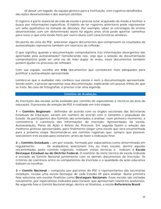 20
d) deixar um legado, da equipe gestora para a instituição, com registros detalhados
das ações desenvolvidas e dos avanços obtidos.
O registro é parte essencial da vida da escola e precisa estar arquivado de modo a facilitar a
busca por informações específicas. O hábito de ler registros anteriores pode representar
um salto qualitativo na tomada de decisões. Por exemplo, saber as estratégias de ensino
desenvolvidas com um determinado aluno há alguns anos atrás pode apontar caminhos
para rever o que está sendo feito por outro aluno com características similares.
Do ponto de vista do PGE, selecionar alguns documentos que comprovem os resultados da
autoavaliação representa também um exercício de reflexão.
O que significa quando a documentação comprobatória traz informações divergentes das
apontadas pela autoavaliação? Considerando isso, veja que a seleção da documentação
comprobatória pode ser uma via de mão dupla: às vezes, esses documentos também
podem ajudar no processo de reflexão!
Com sua equipe, escolha até três documentos que consideram mais adequados para
justificar a autoavaliação apresentada.
Lembre-se que o avaliador não conhece sua escola e nem a documentação apresentada.
Sendo assim, é preciso apresentar essa documentação, explicando em poucas linhas do que
se trata. No caso de fotografias, é preciso criar uma legenda.
Comitês de Avaliação
As inscrições das escolas serão avaliadas por comitês de especialistas e técnicos da área da
educação. O processo de seleção do PGE é realizado em três etapas:
1 – Comitês Regionais - definidos de acordo com os órgãos seccionais das Secretarias
Estaduais de Educação, variam em número de acordo com o tamanho e população do
Estado. Os participantes dos Comitês são orientados a analisar, num primeiro momento, a
consistência e coerência das informações da inscrição: Apresentação da escola,
Autoavaliação, Plano de Ação e Relato do Processo. Em seguida fazem a seleção das
melhores práticas apresentadas, para finalmente eleger uma escola que será encaminhada
para a próxima etapa. Recomenda-se aos comitês regionais que, sempre que possível,
selecionem três escolas para visitarem, antes de fazer a indicação final.
2 – Comitês Estaduais – um por estado, formado por especialistas como determinado em
regulamento. Os avaliadores selecionam três ou mais escolas, dentre aquelas
encaminhadas pelos comitês regionais, realizam visitas técnicas e indicam a Escola
Destaque Estadual ou do Distrito Federal. O relatório da visita técnica da escola indicada
é enviado ao Comitê Nacional juntamente com os demais documentos de inscrição. Os
critérios de coerência entre os componentes da inscrição e a qualidade da ação educativa
balizam as escolhas.
3 – Comitê Nacional – composto por parceiros do PGE e representantes das secretarias
estaduais, recebe uma escola Destaque de cada Estado/ DF para analisar. Numa primeira
fase seleciona seis escolas finalistas como Destaques Nacionais. Essas escolas são visitadas
novamente, por especialistas indicados pelo Consed, que apresentam relatórios avaliativos.
Na segunda fase o Comitê Nacional elege, dentre as finalistas, a escola Referência Brasil.
 
