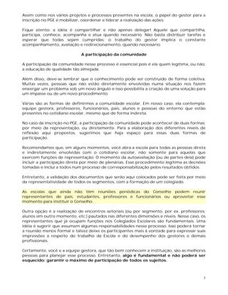 3
Assim como nos vários projetos e processos presentes na escola, o papel do gestor para a
inscrição no PGE é mobilizar, coordenar e liderar a realização das ações.
Fique atento: a idéia é compartilhar e não apenas delegar! Aquele que compartilha,
participa, conhece, acompanha e atua quando necessário. Não basta distribuir tarefas e
esperar que todas sejam cumpridas; o trabalho do gestor implica o constante
acompanhamento, avaliação e redirecionamento, quando necessário.
A participação da comunidade
A participação da comunidade nesse processo é essencial pois é ela quem legitima, ou não,
a educação de qualidade tão almejada.
Além disso, deve-se lembrar que o conhecimento pode ser construído de forma coletiva.
Muitas vezes, pessoas que não estão diretamente envolvidas numa situação nos fazem
enxergar um problema sob um novo ângulo e isso possibilita a criação de uma solução para
um impasse ou de um novo procedimento.
Várias são as formas de definirmos a comunidade escolar. Em nosso caso, ela contempla:
equipe gestora, professores, funcionários, pais, alunos e pessoas do entorno que estão
presentes no cotidiano escolar, mesmo que de forma indireta.
No caso da inscrição no PGE, a participação da comunidade pode acontecer de duas formas:
por meio da representação, ou diretamente. Para a elaboração dos diferentes níveis de
reflexão aqui propostos, sugerimos que haja espaço para essas duas formas de
participação.
Recomendamos que, em alguns momentos, você abra a escola para todas as pessoas direta
e indiretamente envolvidas com o cotidiano escolar, não somente para aquelas que
exercem funções de representação. O momento da autoavaliação (ou de partes dela) pode
incluir a participação direta por meio de plenárias. Esse procedimento legitima as decisões
tomadas e inclui a todos num processo de corresponsabilização pelos resultados obtidos.
Entretanto, a validação dos documentos que serão aqui colocados pode ser feita por meio
da representatividade de todos os segmentos, com a formação de um colegiado.
As escolas que ainda não têm reuniões periódicas do Conselho podem reunir
representantes de pais, estudantes, professores e funcionários ou aproveitar esse
momento para instituir o Conselho.
Outra opção é a realização de encontros setoriais (ou por segmento, por ex. professores;
alunos em outro momento, etc.) pautados nas diferentes dimensões e níveis. Nesse caso, os
representantes que já ocupam funções nos Colegiados Escolares são fundamentais. Uma
idéia é sugerir que assumam algumas responsabilidades nesse processo. Isso poderá tornar
a reunião menos formal e talvez deixe os participantes mais à vontade para expressar suas
impressões a respeito do trabalho da Escola e do desempenho dos gestores e demais
profissionais.
Certamente, você e a equipe gestora, que tão bem conhecem a instituição, são as melhores
pessoas para planejar esse processo. Entretanto, algo é fundamental e não poderá ser
esquecido: garantir o máximo de participação de todos os sujeitos.
 