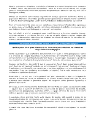 4
Mesmo que esse ainda não seja um hábito da comunidade e muitos não venham, o convite
e as boas vindas não podem ser esquecidos! Talvez, ao se sentirem acolhidos pela equipe
gestora, essas pessoas iniciem um percurso de aproximação da escola. Por isso, não perca
esta oportunidade!
Planeje os encontros com cuidado: organize um espaço agradável, acolhedor; defina os
papéis dos diferentes envolvidos; garanta que será possível ouvir a todos; repita e confirme
o convite de diferentes jeitos. Mostre à comunidade que todos estão sendo esperados!
Num primeiro momento, pode parecer trabalhoso, mas uma boa reflexão sobre o processo
de gestão exige um cuidado especial e condições adequadas de debate e interlocução para
que todos se sintam à vontade para se expressar, sem receios.
Por outro lado, é preciso se preparar para ouvir! Converse antes com a equipe gestora,
antecipe queixas e problemas. Procure enxergar os pais, alunos e outras pessoas do
entorno como parceiros, que vivem as situações escolares sob pontos de vista diversos,
mas todos estão ali como cidadãos!
2. Apresentação da escola e síntese do Projeto Político Pedagógico
Orientações e dicas para elaboração da apresentação da escola e da síntese do
Projeto Político Pedagógico
Como é sua escola? Qual seu horário de funcionamento? Quais as linhas pedagógicas? Como
é o processo de seleção de professores, funcionários e diretores? Há quanto tempo está
em funcionamento? Quantos alunos atende? Quais os marcos legais (resoluções e portarias
que legalizam e oficializam) de seu funcionamento? Como é a comunidade que atende?
Quais os pontos fortes da escola? O que já conseguiram fazer? Quais os avanços do último
ano? Quais as principais dificuldades de aprendizagem? E de ensino? Quais as principais
fragilidades e problemas? O que consideram prioritário modificar a curto e médio prazo? O
que podem fazer para implantar as melhorias necessárias? Qual a maior necessidade para
melhorar as condições da escola?
Para iniciar o processo será preciso produzir um texto apresentando a escola para pessoas
que não a conhecem, isto é, os avaliadores do prêmio. O exercício de descrição lhe dará
subsídios para elaborar as próximas etapas. As perguntas acima poderão ajudá-lo(a) a
produzir esse texto.
Diretor(a), o primeiro movimento de reflexão deve ser feito por você e sua equipe imediata
— aqueles que o auxiliam diretamente no processo de gestão: assistentes de direção,
coordenadores pedagógicos, auxiliares, enfim, a equipe diretiva da escola. Conversem
sobre as questões aqui propostas e escrevam um rascunho.
A produção desse primeiro texto, pela equipe de gestão, o(a) ajudará a avaliar se as
impressões iniciais são condizentes com as dos representantes dos demais segmentos, na
continuidade das reuniões. Fazer isso pode parecer pouco, mas é um passo importante
para aperfeiçoar o processo de gestão.
O texto final deve expressar a opinião da comunidade escolar e não apenas da equipe
gestora!
 