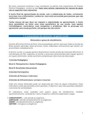 5
No texto, procurem sintetizar o que consideram os pontos mais importantes do Projeto
Político Pedagógico. Lembre-se que fazer uma síntese representa ter clareza de quais
são os aspectos mais relevantes.
O texto final de apresentação da escola, com a colaboração de todos, certamente
será mais rico e informativo. Lembre-se, você está escrevendo para pessoas que não
conhecem a escola!
Tenha clareza do que deve ser exposto e objetividade na apresentação, o texto
deve possibilitar ao leitor uma visão panorâmica de sua escola, suas opções
metodológicas, curriculares, suas conquistas e problemas. Não se preocupe em
apresentar uma escola perfeita, até porque ela não existe!
3. A autoavaliação das dimensões da gestão escolar
Dimensões e graus de atendimento
Existem diferentes formas de fazer uma autoavaliação, porém, para que todas as escolas do
Brasil possam participar desse processo, foram elaborados instrumentos que devem ser
preenchidos cuidadosamente.
O diretor escolar e a equipe gestora desenvolvem muitas tarefas de naturezas diferentes. A
coordenação do PGE organizou as tarefas e processos desenvolvidos pela equipe gestora
em quatro dimensões, sendo a primeira composta por dois níveis de observação.
1) Gestão Pedagógica:
Nível A: Planejamento e Ações Pedagógicas
Nível B: Resultados Educacionais
2) Gestão Participativa
3) Gestão de Pessoas e Liderança
4) Gestão de Infraestrutura: serviços e recursos
Cada uma dessas dimensões pode ser observada por meio de alguns indicadores. Esses
indicadores estão apresentados como questões. O objetivo é que essas questões subsidiem
o processo de autoavaliação.
Os indicadores serão avaliados com quatro graus de atendimento, medidos
quantitativamente, variando de 1 (um) a 4 (quatro), conforme explicitado a seguir:
(1)INSUFICIENTE – não atende as exigências
(2)REGULAR - atende satisfatoriamente as exigências
(3)BOM - atende plenamente as exigências
(4)ÓTIMO - enriquece as exigências
 