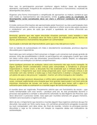 7
Para isso, os participantes precisam conhecer alguns índices: taxas de aprovação,
abandono, reprovação, frequência de estudantes, professores e funcionários, resultado de
desempenho dos alunos.
Organize uma forma interessante e simplificada de apresentar os índices. Lembre-se que
nem todos os representantes são educadores, então, o jeito como os resultados de
desempenho serão socializados deve ser claro e oferecer condições de análise a
todos.
O modo como as informações são apresentadas pode favorecer ou não a participação mais
efetiva dos presentes. Lembre-se que o maior objetivo é refletir acerca das ações escolares
e estabelecer um plano de ação que amplie a qualidade do ensino oferecida aos
estudantes.
Diretor(a), garanta que não sejam discutidas situações pontuais, casos isolados e nem
questões individuais. A avaliação deve ser feita a partir de indicadores gerais. Nomes de
alunos, professores e funcionários não podem ser comentados!
Sua atuação e atenção são imprescindíveis, para que a nau não perca o rumo.
Com as tabelas de autoavaliação em mãos e devidamente socializadas, promova algumas
discussões para respondê-las.
Você sabe que nem sempre é fácil conversar e chegar a um consenso num grupo grande de
pessoas. Uma das possibilidades é dividir os participantes em subgrupos e pedir que cada
um deles reflita sobre uma das dimensões, preenchendo a tabela. Depois, os subgrupos
apresentam sua avaliação e os demais complementam.
Como qualquer processo de avaliação, talvez este momento não seja muito tranquilo. Se
alguns pontos forem considerados críticos pela comunidade, a tendência é procurar
responsáveis e, muitas vezes, a discussão fica tão acalorada que a reflexão deixa de ser
feita. Assim, é importante que você esteja preparado para: ouvir eventuais críticas e até
concordar com elas; lembrar a todos que o mais importante é analisar a situação e traçar
um plano de ação e não procurar “culpados”; manter um clima tranquilo e de trabalho.
Procure antecipar possíveis desavenças e reflita sobre possibilidades de lidar com elas. Às
vezes, começar explicitando uma situação que teve grande repercussão é um bom jeito de
minimizar momentos de tensão; em outras, um intervalo para tomar café e água é o
suficiente para todos se acalmarem e a reunião seguir de forma mais produtiva.
A reunião deve ser registrada. Previamente solicite que um funcionário da escola – que
tenha familiaridade com essa tarefa – produza uma ata. As atas produzidas durante o
processo o(a) ajudarão a compor o documento solicitado na aba Registro do Processo, que
deve descrever o processo vivido. Caso opte por reuniões setoriais em grupos menores,
também será necessário o registro em atas.
Além da ata, é importante que durante a reunião alguém faça registros coletivos do que foi
discutido. Isso pode ser feito numa lousa, em cartolinas previamente pregadas na parede
ou num computador com data show. Ao final da reunião, retome os principais pontos
discutidos e veja se há consenso em relação às respostas dadas aos indicadores da
autoavaliação.
 