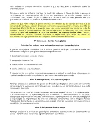 8
Para finalizar o primeiro encontro, retome o que foi discutido e informe-os sobre os
próximos passos.
Combine a data da próxima reunião, na qual irão elaborar o Plano de Ação e garanta a
participação de representantes de todos os segmentos da escola: equipe gestora,
professores, pais, alunos. Sugira a todos que, durante esse período, pensem no que
gostariam de priorizar no plano de ação que será elaborado.
Lembre-se que nem sempre o ponto de vista do diretor, ou da equipe diretiva, é o da
comunidade, contudo, podem discordar realmente ou apenas olhar a mesma questão de
perspectiva diferente. Se for o segundo caso, vale tentar esclarecer seu ponto de vista. De
qualquer forma a decisão coletiva, da maioria do grupo, é soberana. Um bom diretor
cumpre o que foi acordado e procura analisar as consequências disso, mesmo
discordando da decisão coletiva, portanto, é importante que antes do envio do
documento ele seja apresentado ao Colegiado e devidamente deliberado.
1ª Dimensão – Gestão Pedagógica
Orientações e dicas para autoavaliação da gestão pedagógica
A gestão pedagógica pressupõe que a equipe gestora participe, coordene e lidere um
movimento composto por quatro etapas complementares:
1) O planejamento das ações de ensino;
2) a execução dessas ações;
3) os resultados educacionais obtidos;
4) e uma análise de seus resultados.
O planejamento e as ações pedagógicas compõem o primeiro nível dessa dimensão e os
resultados educacionais, precedidos de sua respectiva análise, o segundo.
Nível A: Planejamento e Ações Pedagógicas
Abrange processos e práticas de gestão do trabalho pedagógico, orientados diretamente
para assegurar o sucesso da aprendizagem dos estudantes, em consonância com o projeto
pedagógico da escola.
Destacam-se como indicadores de qualidade: a atualização periódica da proposta curricular;
o acompanhamento da aprendizagem dos estudantes; o desenvolvimento da inovação
pedagógica; as políticas de inclusão com equidade; o planejamento da prática pedagógica;
a organização de implantação de projetos didáticos consonantes com o Projeto Político
Pedagógico da instituição e a organização do espaço e tempo escolares, com suas rotinas e
estratégias de acompanhamento.
Nível B: Resultados Educacionais
Abrange processos e práticas de gestão para a melhoria dos resultados de desempenho da
escola – rendimento, frequência e proficiência dos estudantes.
 