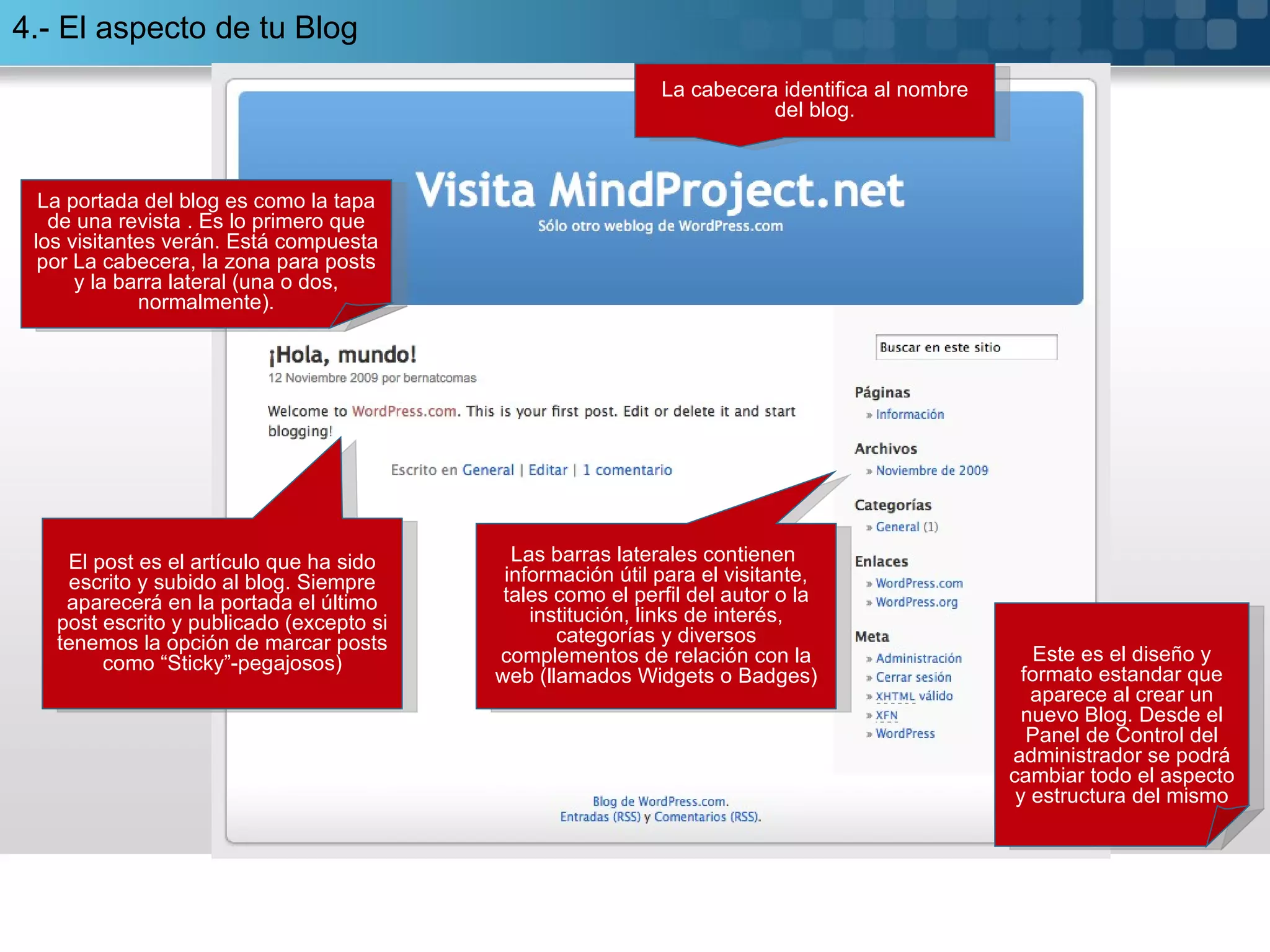 La cabecera identifica al nombre del blog. El post es el artículo que ha sido escrito y subido al blog. Siempre aparecerá en la portada el último post escrito y publicado (excepto si tenemos la opción de marcar posts como “Sticky”-pegajosos) Las barras laterales contienen  información útil para el visitante, tales como el perfil del autor o la institución, links de interés, categorías y diversos complementos de relación con la web (llamados Widgets o Badges) La portada del blog es como la tapa de una revista . Es lo primero que los visitantes verán. Está compuesta por La cabecera, la zona para posts y la barra lateral (una o dos, normalmente). 4.- El aspecto de tu Blog Este es el diseño y formato estandar que aparece al crear un nuevo Blog. Desde el Panel de Control del administrador se podrá cambiar todo el aspecto y estructura del mismo 