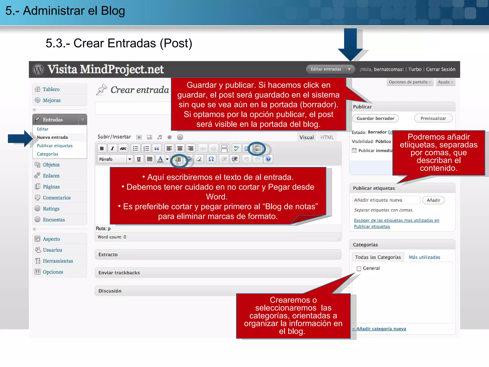 5.3.- Crear Entradas (Post) Aquí escribiremos el texto de al entrada. Debemos tener cuidado en no cortar y Pegar desde Word.  Es preferible cortar y pegar primero al “Blog de notas” para eliminar marcas de formato. Podremos añadir etiiquetas, separadas por comas, que describan el contenido. Crearemos o seleccionaremos  las categorías, orientadas a organizar la información en el blog.  G uardar y publicar. Si hacemos click en guardar, el post será guardado en el sistema sin que se vea aún en la portada (borrador). Si optamos por la opción publicar, el post será visible en la portada del blog. 5.- Administrar el Blog 