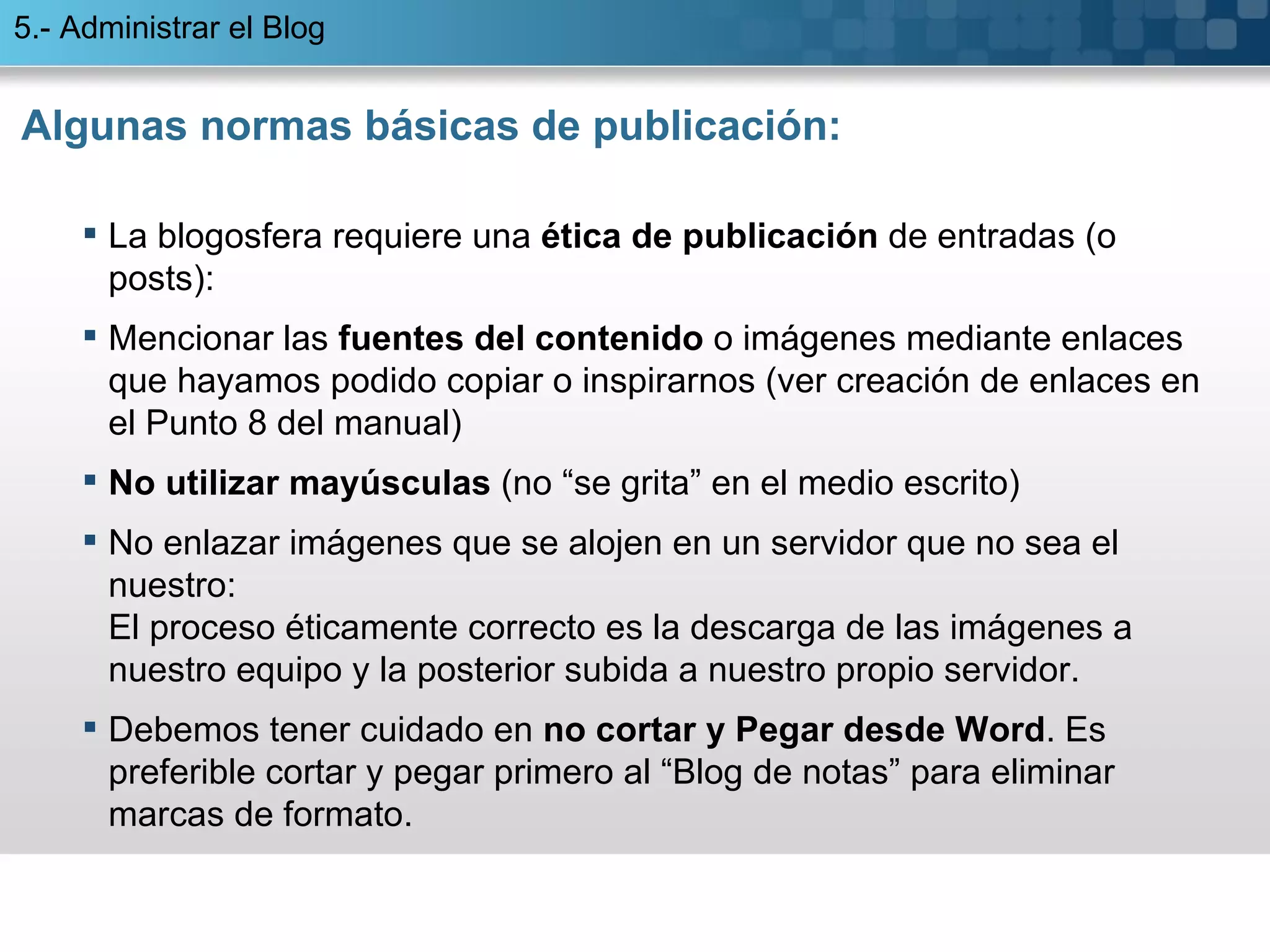 Algunas normas básicas de publicación: La blogosfera requiere una  ética de publicación  de entradas (o posts):  Mencionar las  fuentes del contenido  o imágenes mediante enlaces que hayamos podido copiar o inspirarnos (ver creación de enlaces en el Punto 8 del manual) No utilizar mayúsculas  (no “se grita” en el medio escrito) No enlazar imágenes que se alojen en un servidor que no sea el nuestro: El proceso éticamente correcto es la descarga de las imágenes a nuestro equipo y la posterior subida a nuestro propio servidor.  Debemos tener cuidado en  no cortar y Pegar desde Word . Es preferible cortar y pegar primero al “Blog de notas” para eliminar marcas de formato. 5.- Administrar el Blog 