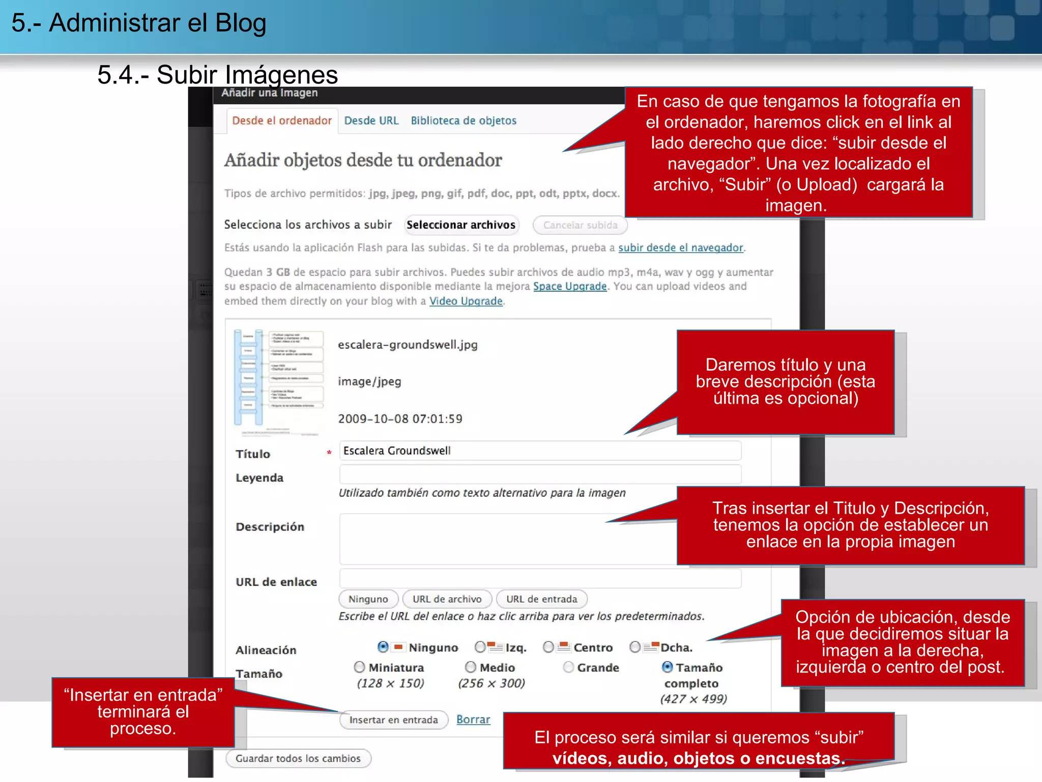 “ Insertar en entrada” terminará el proceso. En caso de que tengamos la fotografía en el ordenador, haremos click en el link al lado derecho que dice: “subir desde el navegador”. Una vez localizado el archivo, “Subir” (o Upload)  cargará la imagen.  Tras insertar el Titulo y Descripción, tenemos la opción de establecer un enlace en la propia imagen Opción de ubicación, desde la que decidiremos situar la imagen a la derecha, izquierda o centro del post.  El proceso será similar si queremos “subir”  vídeos, audio, objetos o encuestas. Daremos título y una breve descripción (esta última es opcional) 5.- Administrar el Blog 5.4.- Subir Imágenes 