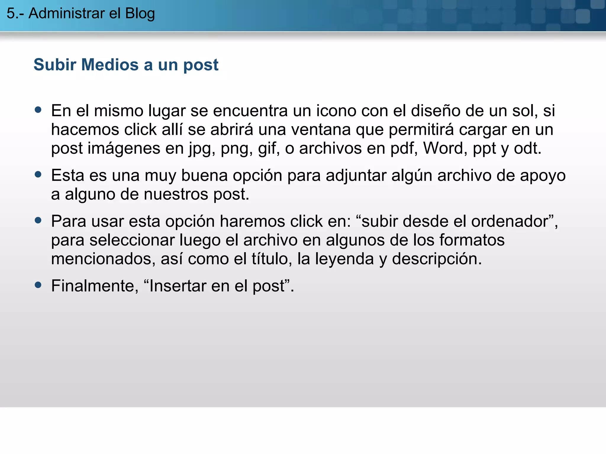 Subir Medios a un post En el mismo lugar se encuentra un icono con el diseño de un sol, si hacemos click allí se abrirá una ventana que permitirá cargar en un post imágenes en jpg, png, gif, o archivos en pdf, Word, ppt y odt. Esta es una muy buena opción para adjuntar algún archivo de apoyo a alguno de nuestros post. Para usar esta opción haremos click en: “subir desde el ordenador”, para seleccionar luego el archivo en algunos de los formatos mencionados, así como el título, la leyenda y descripción.  Finalmente, “Insertar en el post”. 5.- Administrar el Blog 