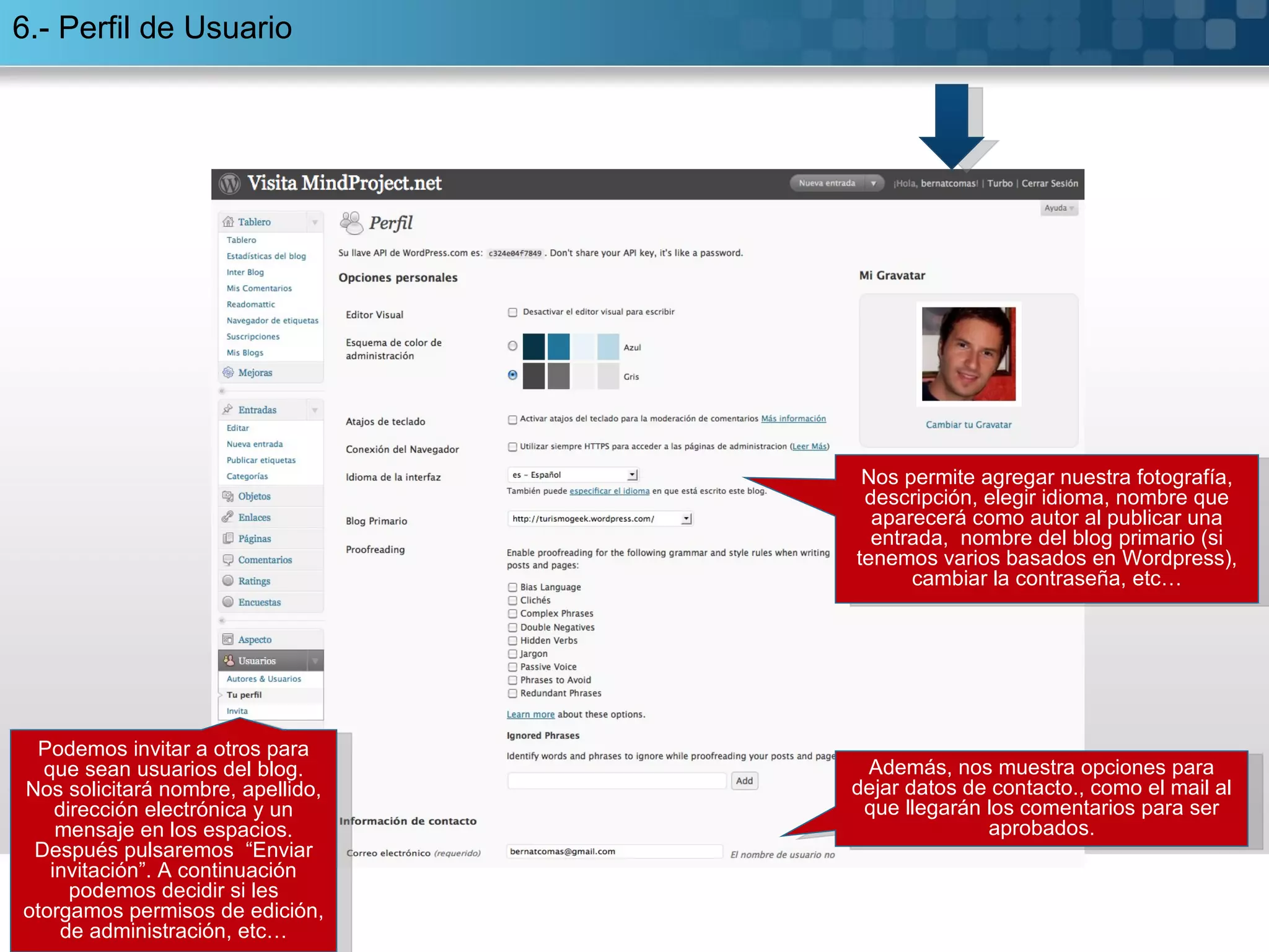 6.- Perfil de Usuario Nos permite agregar nuestra fotografía, descripción, elegir idioma, nombre que aparecerá como autor al publicar una entrada,  nombre del blog primario (si tenemos varios basados en Wordpress), cambiar la contraseña, etc… Además, nos muestra opciones para dejar datos de contacto., como el mail al que llegarán los comentarios para ser aprobados. Podemos invitar a otros para que sean usuarios del blog. Nos solicitará nombre, apellido, dirección electrónica y un mensaje en los espacios. Después pulsaremos  “Enviar invitación”. A continuación podemos decidir si les otorgamos permisos de edición, de administración, etc… 