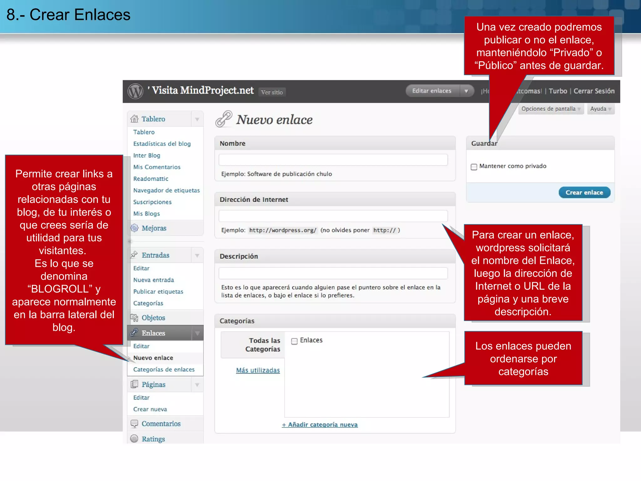 8.- Crear Enlaces Permite crear links a otras páginas relacionadas con tu blog, de tu interés o que crees sería de utilidad para tus visitantes.  Es lo que se denomina “BLOGROLL” y aparece normalmente en la barra lateral del blog. Los enlaces pueden ordenarse por categorías Para crear un enlace, wordpress solicitará el nombre del Enlace, luego la dirección de Internet o URL de la página y una breve descripción. Una vez creado podremos publicar o no el enlace, manteniéndolo “Privado” o “Público” antes de guardar. 