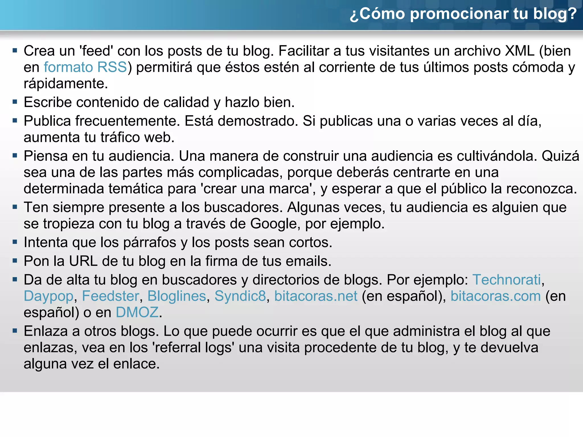 Crea un 'feed' con los posts de tu blog. Facilitar a tus visitantes un archivo XML (bien en  formato RSS ) permitirá que éstos estén al corriente de tus últimos posts cómoda y rápidamente.  Escribe contenido de calidad y hazlo bien.  Publica frecuentemente. Está demostrado. Si publicas una o varias veces al día, aumenta tu tráfico web. Piensa en tu audiencia. Una manera de construir una audiencia es cultivándola. Quizá sea una de las partes más complicadas, porque deberás centrarte en una determinada temática para 'crear una marca', y esperar a que el público la reconozca. Ten siempre presente a los buscadores. Algunas veces, tu audiencia es alguien que se tropieza con tu blog a través de Google, por ejemplo. Intenta que los párrafos y los posts sean cortos.  Pon la URL de tu blog en la firma de tus emails. Da de alta tu blog en buscadores y directorios de blogs. Por ejemplo:  Technorati ,  Daypop ,  Feedster ,  Bloglines ,  Syndic8 ,  bitacoras.net  (en español),  bitacoras.com  (en español) o en  DMOZ . Enlaza a otros blogs. Lo que puede ocurrir es que el que administra el blog al que enlazas, vea en los 'referral logs' una visita procedente de tu blog, y te devuelva alguna vez el enlace. ¿Cómo promocionar tu blog? 