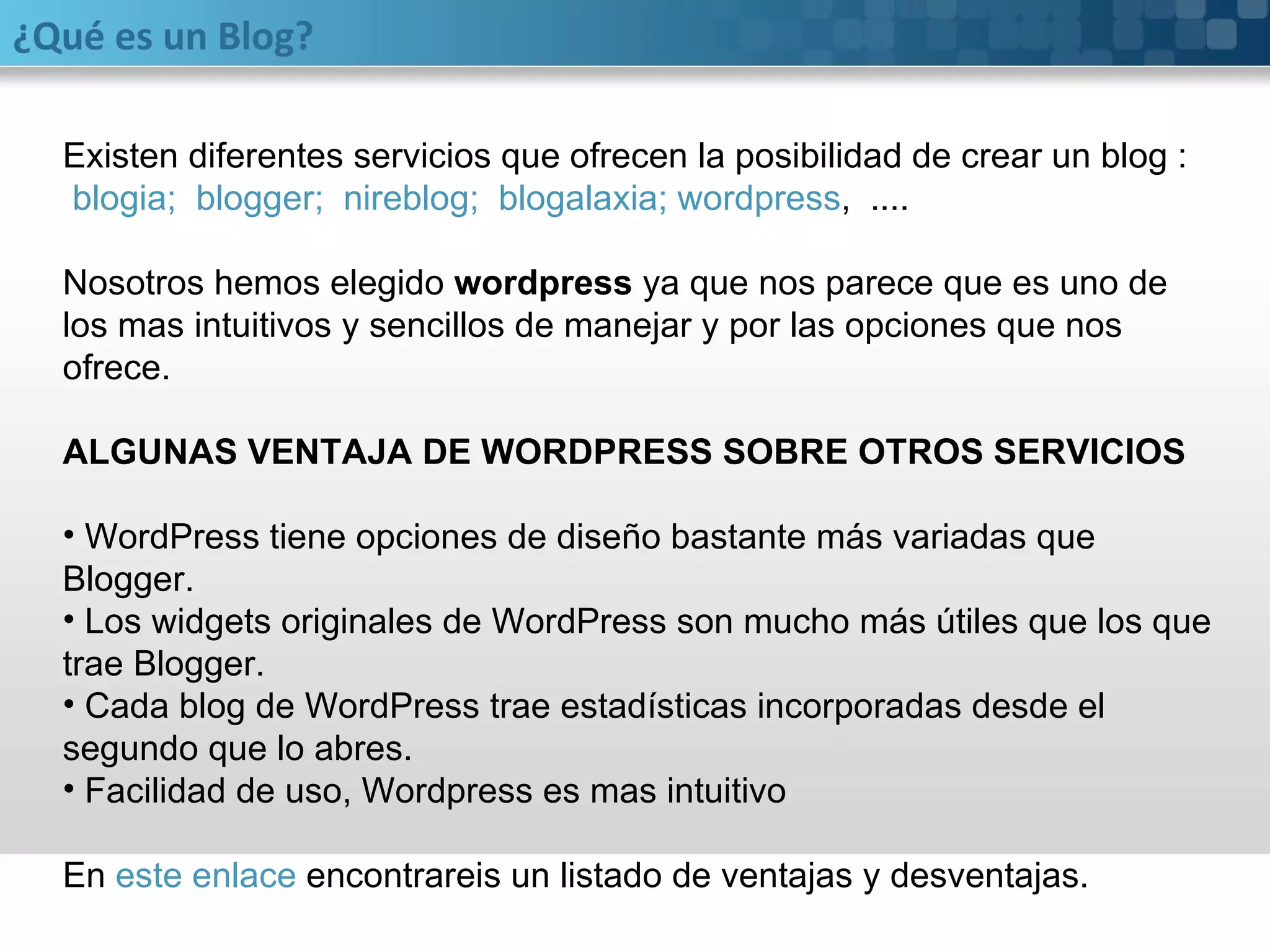 ¿Qué es un Blog? Existen diferentes servicios que ofrecen la posibilidad de crear un blog : blogia;    blogger;    nireblog;    blogalaxia;  wordpress ,  .... Nosotros hemos elegido  wordpress  ya que nos parece que es uno de los mas intuitivos y sencillos de manejar y por las opciones que nos ofrece. ALGUNAS VENTAJA DE WORDPRESS SOBRE OTROS SERVICIOS WordPress tiene opciones de diseño bastante más variadas que Blogger. Los widgets originales de WordPress son mucho más útiles que los que trae Blogger. Cada blog de WordPress trae estadísticas incorporadas desde el segundo que lo abres. Facilidad de uso, Wordpress es mas intuitivo En  este enlace  encontrareis un listado de ventajas y desventajas. 
