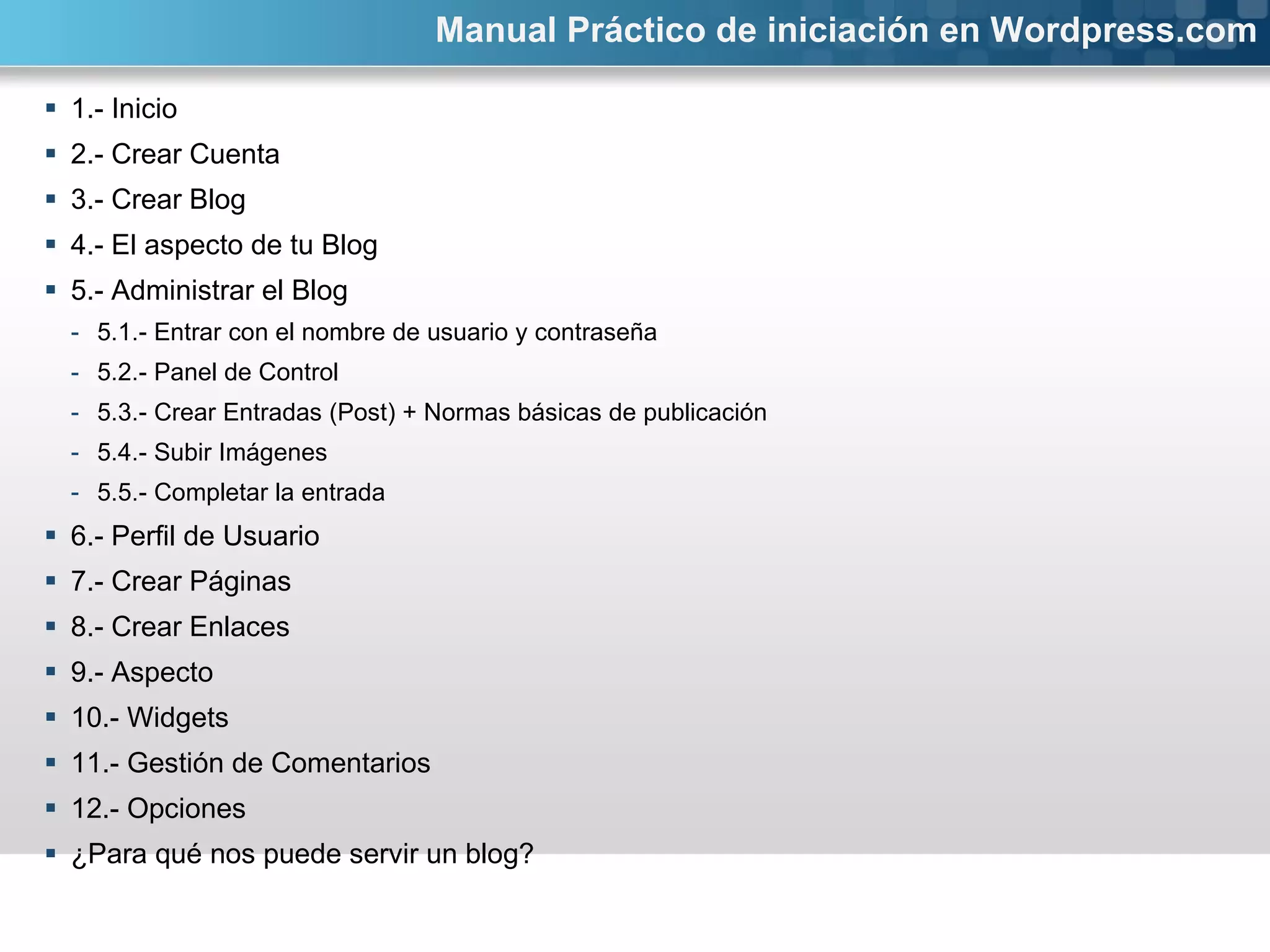 1.- Inicio 2.- Crear Cuenta 3.- Crear Blog 4.- El aspecto de tu Blog 5.- Administrar el Blog 5.1.- Entrar con el nombre de usuario y contraseña 5.2.- Panel de Control 5.3.- Crear Entradas (Post) + Normas básicas de publicación 5.4.- Subir Imágenes 5.5.- Completar la entrada 6.- Perfil de Usuario 7.- Crear Páginas  8.- Crear Enlaces 9.- Aspecto 10.- Widgets 11.- Gestión de Comentarios 12.- Opciones ¿Para qué nos puede servir un blog? Manual Práctico de iniciación en Wordpress.com 