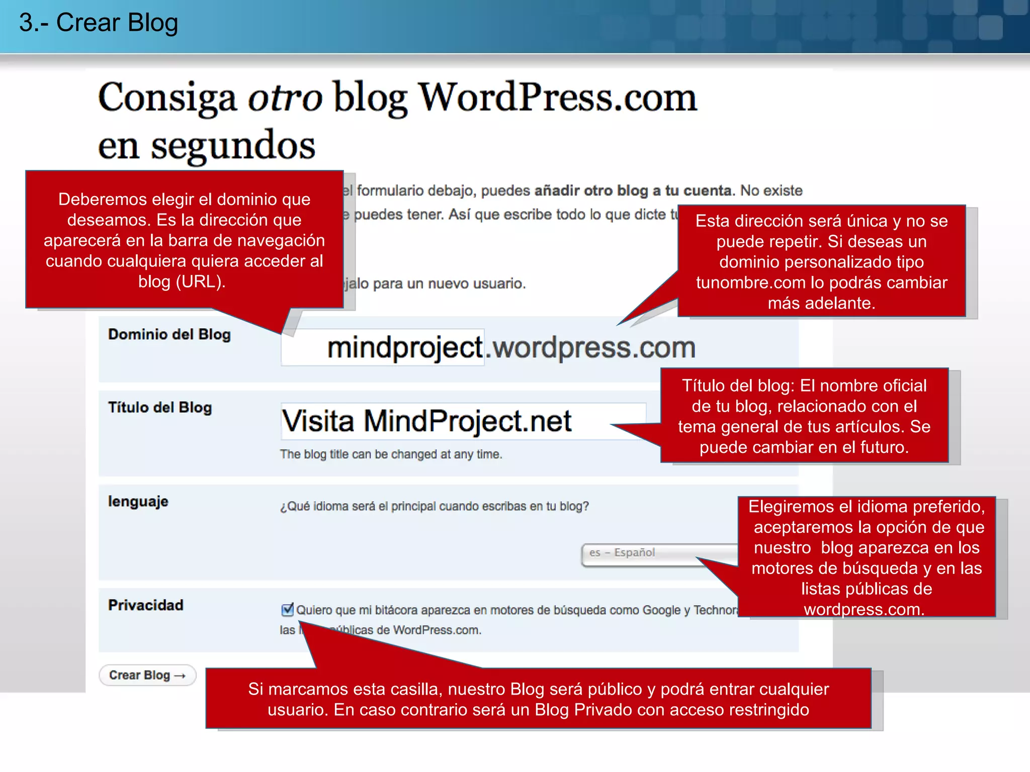3.- Crear Blog Deberemos elegir el dominio que deseamos. Es la dirección que aparecerá en la barra de navegación cuando cualquiera quiera acceder al blog (URL).  Título del blog: El nombre oficial de tu blog, relacionado con el tema general de tus artículos. Se puede cambiar en el futuro. Elegiremos el idioma preferido,  aceptaremos la opción de que nuestro  blog aparezca en los motores de búsqueda y en las listas públicas de wordpress.com.  Si marcamos esta casilla, nuestro Blog será público y podrá entrar cualquier usuario. En caso contrario será un Blog Privado con acceso restringido Esta dirección será única y no se puede repetir. Si deseas un dominio personalizado tipo tunombre.com lo podrás cambiar más adelante. 