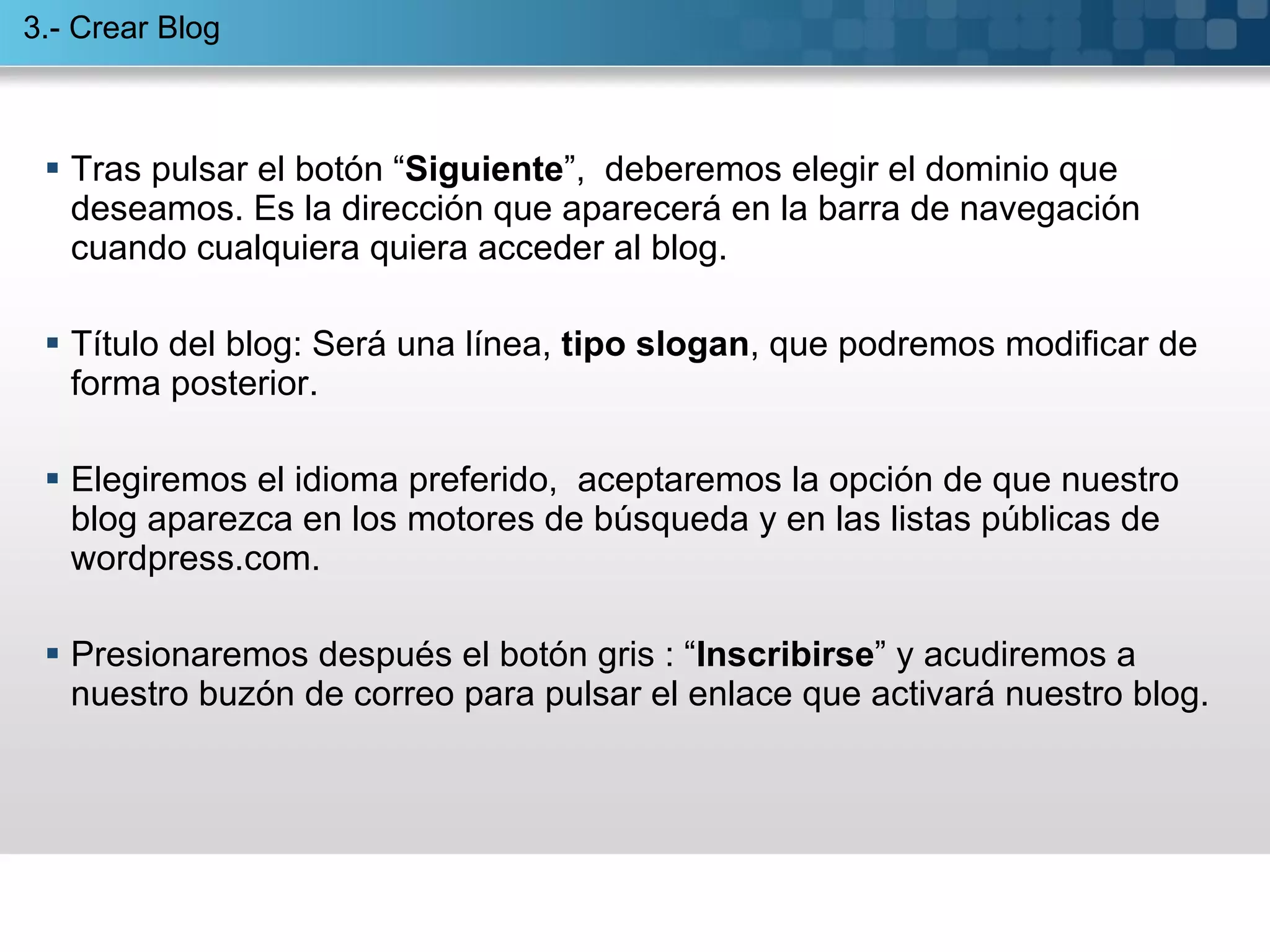 Tras pulsar el botón “ Siguiente ”,  deberemos elegir el dominio que deseamos. Es la dirección que aparecerá en la barra de navegación cuando cualquiera quiera acceder al blog. Título del blog: Será una línea,  tipo slogan , que podremos modificar de forma posterior. Elegiremos el idioma preferido,  aceptaremos la opción de que nuestro  blog aparezca en los motores de búsqueda y en las listas públicas de wordpress.com.  Presionaremos después el botón gris : “ Inscribirse ” y acudiremos a nuestro buzón de correo para pulsar el enlace que activará nuestro blog. 3.- Crear Blog 