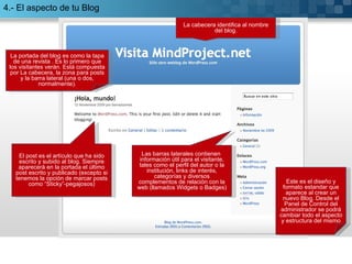 La cabecera identifica al nombre del blog. El post es el artículo que ha sido escrito y subido al blog. Siempre aparecerá en la portada el último post escrito y publicado (excepto si tenemos la opción de marcar posts como “Sticky”-pegajosos) Las barras laterales contienen  información útil para el visitante, tales como el perfil del autor o la institución, links de interés, categorías y diversos complementos de relación con la web (llamados Widgets o Badges) La portada del blog es como la tapa de una revista . Es lo primero que los visitantes verán. Está compuesta por La cabecera, la zona para posts y la barra lateral (una o dos, normalmente). 4.- El aspecto de tu Blog Este es el diseño y formato estandar que aparece al crear un nuevo Blog. Desde el Panel de Control del administrador se podrá cambiar todo el aspecto y estructura del mismo 