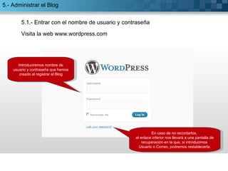 5.1.- Entrar con el nombre de usuario y contraseña Introduciremos nombre de usuario y contraseña que hemos creado al registrar el Blog En caso de no recordarlos,  el enlace inferior nos llevará a una pantalla de recuperación en la que, si introducimos  Usuario o Correo, podremos restablecerla. Visita la web www.wordpress.com 5.- Administrar el Blog 