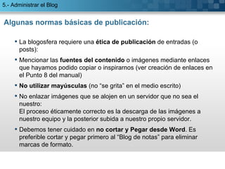 Algunas normas básicas de publicación: La blogosfera requiere una  ética de publicación  de entradas (o posts):  Mencionar las  fuentes del contenido  o imágenes mediante enlaces que hayamos podido copiar o inspirarnos (ver creación de enlaces en el Punto 8 del manual) No utilizar mayúsculas  (no “se grita” en el medio escrito) No enlazar imágenes que se alojen en un servidor que no sea el nuestro: El proceso éticamente correcto es la descarga de las imágenes a nuestro equipo y la posterior subida a nuestro propio servidor.  Debemos tener cuidado en  no cortar y Pegar desde Word . Es preferible cortar y pegar primero al “Blog de notas” para eliminar marcas de formato. 5.- Administrar el Blog 