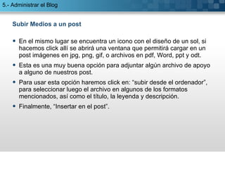 Subir Medios a un post En el mismo lugar se encuentra un icono con el diseño de un sol, si hacemos click allí se abrirá una ventana que permitirá cargar en un post imágenes en jpg, png, gif, o archivos en pdf, Word, ppt y odt. Esta es una muy buena opción para adjuntar algún archivo de apoyo a alguno de nuestros post. Para usar esta opción haremos click en: “subir desde el ordenador”, para seleccionar luego el archivo en algunos de los formatos mencionados, así como el título, la leyenda y descripción.  Finalmente, “Insertar en el post”. 5.- Administrar el Blog 