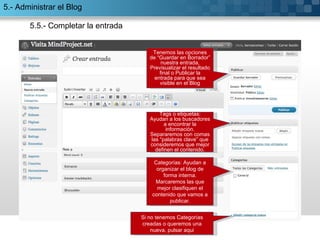 5.5.- Completar la entrada Categorías: Ayudan a organizar el blog de forma interna. Marcaremos las que mejor clasifiquen el contenido que vamos a publicar. Tags o etiquetas: Ayudan a los buscadores a encontrar la información. Separaremos con comas las “palabras clave” que consideremos que mejor definen el contenido. Tenemos las opciones de “Guardar en Borrador” nuestra entrada, Previsualizar el resultado final o Publicar la entrada para que sea visible en el Blog Si no tenemos Categorías creadas o queremos una nueva, pulsar aqui 5.- Administrar el Blog 