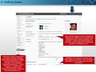 6.- Perfil de Usuario Nos permite agregar nuestra fotografía, descripción, elegir idioma, nombre que aparecerá como autor al publicar una entrada,  nombre del blog primario (si tenemos varios basados en Wordpress), cambiar la contraseña, etc… Además, nos muestra opciones para dejar datos de contacto., como el mail al que llegarán los comentarios para ser aprobados. Podemos invitar a otros para que sean usuarios del blog. Nos solicitará nombre, apellido, dirección electrónica y un mensaje en los espacios. Después pulsaremos  “Enviar invitación”. A continuación podemos decidir si les otorgamos permisos de edición, de administración, etc… 