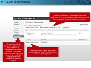 11.- Gestión de Comentarios Desde la pestaña de Comentarios, aparecerá una lista con todos los comentarios que han sido enviados y que están esperando moderación, en el caso de que hayamos elegido aprobar los comentarios antes de publicar.  También estarán allí los comentarios enviados y publicados, en caso de que haber elegido publicar todos los mensajes de manera directa sin moderación.  Podemos aprobar, marcar como spam, rechazar o borrar el comentario marcando el cuadro de la izquierda. 