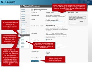 12.- Opciones Al pulsar esta pestaña se abrirá un desplegable de sub-opciones: Lectura: Líneas a mostrar en la portada de cada post, elección de las categorías predeterminada para entradas y enlaces, inicio en una página estática tipo sitio web, etc… Título del blog, descripción corta (que sustituye el por defecto “just another wordpress blog”) elegir el lenguaje de tu blog y de tu tablero de control, etc… Una vez configurado  “Guardar cambios”. Discusión: Opciones sobre publicación de comentarios, pre-aprobados o sujetos a moderación. Escritura: Podremos elegir cuantos post queremos que aparezcan en la portada 