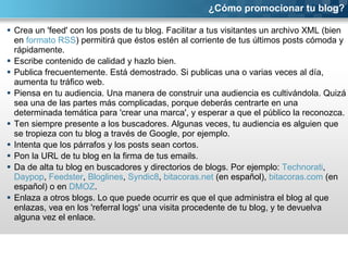Crea un 'feed' con los posts de tu blog. Facilitar a tus visitantes un archivo XML (bien en  formato RSS ) permitirá que éstos estén al corriente de tus últimos posts cómoda y rápidamente.  Escribe contenido de calidad y hazlo bien.  Publica frecuentemente. Está demostrado. Si publicas una o varias veces al día, aumenta tu tráfico web. Piensa en tu audiencia. Una manera de construir una audiencia es cultivándola. Quizá sea una de las partes más complicadas, porque deberás centrarte en una determinada temática para 'crear una marca', y esperar a que el público la reconozca. Ten siempre presente a los buscadores. Algunas veces, tu audiencia es alguien que se tropieza con tu blog a través de Google, por ejemplo. Intenta que los párrafos y los posts sean cortos.  Pon la URL de tu blog en la firma de tus emails. Da de alta tu blog en buscadores y directorios de blogs. Por ejemplo:  Technorati ,  Daypop ,  Feedster ,  Bloglines ,  Syndic8 ,  bitacoras.net  (en español),  bitacoras.com  (en español) o en  DMOZ . Enlaza a otros blogs. Lo que puede ocurrir es que el que administra el blog al que enlazas, vea en los 'referral logs' una visita procedente de tu blog, y te devuelva alguna vez el enlace. ¿Cómo promocionar tu blog? 