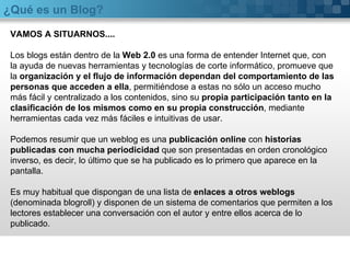 ¿Qué es un Blog? VAMOS A SITUARNOS.... Los blogs están dentro de la  Web 2.0  es una forma de entender Internet que, con la ayuda de nuevas herramientas y tecnologías de corte informático, promueve que la  organización y el flujo de información dependan del comportamiento de las personas que acceden a ella , permitiéndose a estas no sólo un acceso mucho más fácil y centralizado a los contenidos, sino su  propia participación tanto en la clasificación de los mismos como en su propia construcción , mediante herramientas cada vez más fáciles e intuitivas de usar. Podemos resumir que un weblog es una  publicación online  con  historias publicadas con mucha periodicidad  que son presentadas en orden cronológico inverso, es decir, lo último que se ha publicado es lo primero que aparece en la pantalla. Es muy habitual que dispongan de una lista de  enlaces a otros weblogs  (denominada blogroll) y disponen de un sistema de comentarios que permiten a los lectores establecer una conversación con el autor y entre ellos acerca de lo publicado. 