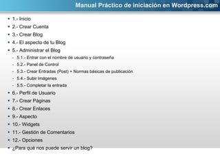 1.- Inicio 2.- Crear Cuenta 3.- Crear Blog 4.- El aspecto de tu Blog 5.- Administrar el Blog 5.1.- Entrar con el nombre de usuario y contraseña 5.2.- Panel de Control 5.3.- Crear Entradas (Post) + Normas básicas de publicación 5.4.- Subir Imágenes 5.5.- Completar la entrada 6.- Perfil de Usuario 7.- Crear Páginas  8.- Crear Enlaces 9.- Aspecto 10.- Widgets 11.- Gestión de Comentarios 12.- Opciones ¿Para qué nos puede servir un blog? Manual Práctico de iniciación en Wordpress.com 