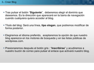 Tras pulsar el botón “ Siguiente ”,  deberemos elegir el dominio que deseamos. Es la dirección que aparecerá en la barra de navegación cuando cualquiera quiera acceder al blog. Título del blog: Será una línea,  tipo slogan , que podremos modificar de forma posterior. Elegiremos el idioma preferido,  aceptaremos la opción de que nuestro  blog aparezca en los motores de búsqueda y en las listas públicas de wordpress.com.  Presionaremos después el botón gris : “ Inscribirse ” y acudiremos a nuestro buzón de correo para pulsar el enlace que activará nuestro blog. 3.- Crear Blog 