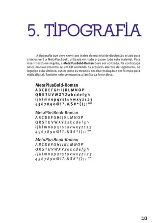5. TIPOGRAFIA
        A tipografia que deve servir aos textos do material de divulgação criado para
a Inclusive é a MetaPlusBook, utilizada em todo o quase todo este material. Para
inserir texto em negrito, a MetaPlusBold-Roman deve ser utilizada. Na contracapa
deste manual encontra-se um CD contendo os arquivos abertos da logomarca, do
logotipo e do símbolo, assim como os mesmos em alta resolução e em formato para
midia digital. Também nele se encontra a família da fonte Meta.


      MetaPlusBold-Roman
      ABCDEFGHIJKLMNOP
      QRSTUVWXYZabcdefgh
      ijklmnopqrstuvwxyz123
      4 5 6 7 8 9 0 @ ! ? . & $ # * ( ) ; : “”

      MetaPlusBook-Roman
      ABCDEFGHIJKLMNOP
      QRSTUVWXYZabcdefgh
      ijklmnopqrstuvwxyz123
      4 5 6 7 8 9 0 @ ! ? . & $ # * ( ) ; : “”

      MetaPlusBook-Roman
      ABCDEFGHIJKLMNOP
      QRSTUVWXYZabcdefgh
      ijklmnopqrstuvwxyz123
      4 5 6 7 8 9 0 @ ! ? . & $ # * ( ) ; : “”




                                                                                        10
 