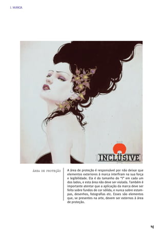 1. MARCA




           áreA de proteção   A área de proteção é responsável por não deixar que
                              elementos exteriores à marca interfiram na sua força
                              e legibilidade. Ela é do tamanho do “I” em cada um
                              dos lados, e esta área não deve ser violada. Também é
                              importante atentar que a aplicação da marca deve ser
                              feito sobre fundos de cor sólida, e nunca sobre estam-
                              pas, desenhos, fotografias etc. Esses são elementos
                              que, se presentes na arte, devem ser externos à área
                              de proteção.




                                                                                       4
 