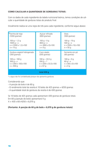 18
COMO CALCULAR A QUANTIDADE DE GORDURAS TOTAIS:
Com os dados de cada ingrediente da tabela nutricional teórica, temos condições de cal-
cular a quantidade de gorduras totais do produto final.
Inicialmente realiza-se uma regra de três para cada ingrediente, conforme segue abaixo:
xFarinha de trigo
(1000 gramas)
100 g – 1,3 g
1000 g – x
x = (1000 x 1,3)÷100
x = 13 g
Açúcar refinado
(800 gramas)
100 g – 0 g
800 g – x
x = (800 x 0)÷100
x = 0 g
Ovos
(500 gramas)
100 g – 10 g
500 g – x
x = (500 x 10)÷100
x = 50 g
Gordura vegetal hidrogenada
(300 gramas)
100 g – 100 g
300 g – x
x = (300 x 100)÷100
x = 300 g
Coco ralado
(200 gramas)
100 g – 33,5 g
200 g – ?
x = (200 x 33,5)÷100
x = 67 g
Fermento em pó
(60 gramas)
100 g – 0 g
60 g – x
x = (60 x 0)÷100
x = 0 g
total 430 g
* a água não foi contabilizada porque não apresenta gorduras.
Considerando que:
- A porção do bolo é de 60 g
- O rendimento total da receita é 10 bolos de 425 gramas = 4250 gramas
- A quantidade total de gorduras da receita é de 430 gramas
Se 10 bolos de 425 gramas cada apresentam 430 gramas de gorduras totais
Em 60 g (porção do bolo) apresentará X g
X = 430 x 60÷4250 = 6,070 g
(Portanto: A porção de 60 g de bolo = 6,070 g de gorduras totais)
 