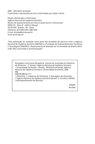 2
2005 – Ministério da Saúde
É permitida a reprodução parcial ou total desde que citada a fonte.
Edição, distribuição e informação:
Agência Nacional de Vigilância Sanitária
Núcleo de Assessoramento em Comunicação Social e Institucional
SEPN 515 - Bloco B - Edifício Ômega
70770-502 - Brasília - DF - Brasil
Telefones: (61) 448-1047 / 448-1042
E-mail: divulga@anvisa.gov.br
www.anvisa.gov.br
“Esta publicação foi realizada como parte das atividades de parceria entre a Agência
Nacional de Vigilância Sanitária (ANVISA) e a Fundação de Empreendimentos Científicos
e Tecnológicos (FINATEC) / Departamento de Nutrição da Universidade de Brasília (NUT-
UnB). Não é permitida a comercialização”.
Rotulagem nutricional obrigatória: manual de orientação às indústrias
de Alimentos - 2º Versão / Agência Nacional de Vigilância Sanitária
– Universidade de Brasília – Brasília : Ministério da Saúde, Agência
Nacional de Vigilância Sanitária / Universidade de Brasília, 2005.
44p.
ISBN 85-88233-17-7
1.Alimentos. 2. Indústrias de Alimentos. 3. Rotulagem de Alimentos.
I. Agência Nacional de Vigilância Sanitária (Brasil). II. Convênio ANVISA
/ UnB Departamento de Nutrição.
WA695
Rot 842
 