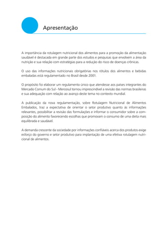 3
Apresentação
A importância da rotulagem nutricional dos alimentos para a promoção da alimentação
saudável é destacada em grande parte dos estudos e pesquisas que envolvem a área da
nutrição e sua relação com estratégias para a redução do risco de doenças crônicas.
O uso das informações nutricionais obrigatórias nos rótulos dos alimentos e bebidas
embaladas está regulamentado no Brasil desde 2001.
O propósito foi elaborar um regulamento único que atendesse aos países integrantes do
Mercado Comum do Sul - Mercosul tornou imprescindível a revisão das normas brasileiras
e sua adequação com relação ao avanço deste tema no contexto mundial.
A publicação da nova regulamentação, sobre Rotulagem Nutricional de Alimentos
Embalados, traz a expectativa de orientar o setor produtivo quanto às informações
relevantes, possibilitar a revisão das formulações e informar o consumidor sobre a com-
posição do alimento favorecendo escolhas que promovam o consumo de uma dieta mais
equilibrada e saudável.
A demanda crescente da sociedade por informações confiáveis acerca dos produtos exige
esforço do governo e setor produtivo para implantação de uma efetiva rotulagem nutri-
cional de alimentos.
 