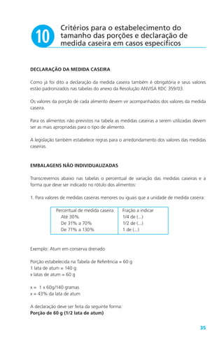35
DECLARAÇÃO DA MEDIDA CASEIRA
Como já foi dito a declaração da medida caseira também é obrigatória e seus valores
estão padronizados nas tabelas do anexo da Resolução ANVISA RDC 359/03.
Os valores da porção de cada alimento devem vir acompanhados dos valores da medida
caseira.
Para os alimentos não previstos na tabela as medidas caseiras a serem utilizadas devem
ser as mais apropriadas para o tipo de alimento.
A legislação também estabelece regras para o arredondamento dos valores das medidas
caseiras.
EMBALAGENS NÃO INDIVIDUALIZADAS
Transcrevemos abaixo nas tabelas o percentual de variação das medidas caseiras e a
forma que deve ser indicado no rótulo dos alimentos:
1. Para valores de medidas caseiras menores ou iguais que a unidade de medida caseira:
Percentual de medida caseira Fração a indicar
Até 30% 1/4 de (...)
De 31% a 70% 1/2 de (...)
De 71% a 130% 1 de (...)
Exemplo: Atum em conserva drenado
Porção estabelecida na Tabela de Referência = 60 g
1 lata de atum = 140 g
x latas de atum = 60 g
x = 1 x 60g/140 gramas
x = 43% da lata de atum
A declaração deve ser feita da seguinte forma:
Porção de 60 g (1/2 lata de atum)
Critérios para o estabelecimento do
tamanho das porções e declaração de
medida caseira em casos específicosa
 