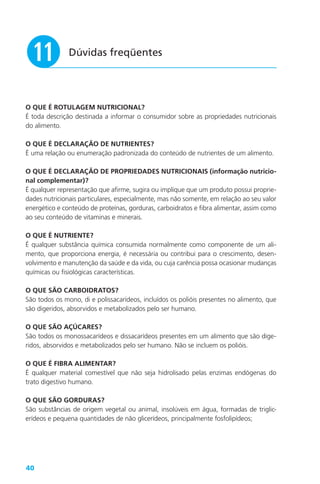 40
Dúvidas freqüentes
1!
O QUE É ROTULAGEM NUTRICIONAL?
É toda descrição destinada a informar o consumidor sobre as propriedades nutricionais
do alimento.
O QUE É DECLARAÇÃO DE NUTRIENTES?
É uma relação ou enumeração padronizada do conteúdo de nutrientes de um alimento.
O QUE É DECLARAÇÃO DE PROPRIEDADES NUTRICIONAIS (informação nutricio-
nal complementar)?
É qualquer representação que afirme, sugira ou implique que um produto possui proprie-
dades nutricionais particulares, especialmente, mas não somente, em relação ao seu valor
energético e conteúdo de proteínas, gorduras, carboidratos e fibra alimentar, assim como
ao seu conteúdo de vitaminas e minerais.
O QUE É NUTRIENTE?
É qualquer substância química consumida normalmente como componente de um ali-
mento, que proporciona energia, é necessária ou contribui para o crescimento, desen-
volvimento e manutenção da saúde e da vida, ou cuja carência possa ocasionar mudanças
químicas ou fisiológicas características.
O QUE SÃO CARBOIDRATOS?
São todos os mono, di e polissacarídeos, incluídos os polióis presentes no alimento, que
são digeridos, absorvidos e metabolizados pelo ser humano.
O QUE SÃO AÇÚCARES?
São todos os monossacarídeos e dissacarídeos presentes em um alimento que são dige-
ridos, absorvidos e metabolizados pelo ser humano. Não se incluem os polióis.
O QUE É FIBRA ALIMENTAR?
É qualquer material comestível que não seja hidrolisado pelas enzimas endógenas do
trato digestivo humano.
O QUE SÃO GORDURAS?
São substâncias de origem vegetal ou animal, insolúveis em água, formadas de triglic-
erídeos e pequena quantidades de não glicerídeos, principalmente fosfolipídeos;
 