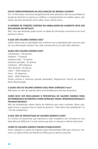 42
EXISTE OBRIGATORIEDADE DA DECLARAÇÃO DE MEDIDA CASEIRA?
Sim. A Informação nutricional obrigatoriamente deve apresentar além da quantidade da
porção do alimento em gramas ou mililitros, o correspondente em medida caseira, utili-
zando utensílios domésticos como colher, xícara, dentre outros.
O NÚMERO DE PORÇÕES CONTIDO NA EMBALAGEM DO ALIMENTO DEVE SER
DECLARADO NO RÓTULO?
Não. Caso seja declarado, pode constar na tabela de informação nutricional ou em local
próxima à mesma.
O QUE SÃO VALORES DIÁRIOS (VD)?
Valores Diários são as quantidades dos nutrientes que a população deve consumir para
ter uma alimentação saudável. Para cada nutriente temos um valor diário diferente.
QUAIS SÃO VALORES DIÁRIOS (VD)?
Carboidratos – 300 gramas
Proteínas – 75 gramas
Gorduras totais – 55 gramas
Gorduras saturadas – 22 gramas
Colesterol – 300 miligramas
Fibra alimentar –25 gramas
Cálcio – 1000 miligramas
Ferro – 14 miligramas
Sódio – 2400 miligramas
Outros minerais e vitaminas (quando declarados): Regulamento Técnico de Ingestão
Diária Recomendada.
E QUAIS SÃO OS VALORES DIÁRIOS (VDs) PARA GORDURA Trans?
Não existe um valor de ingestão diária recomendada para esse tipo de gordura.
COMO DEVE SER DEECLARADO O PERCENTUAL DE VALORES DIÁRIOS PARA
DETERMINADOS NUTRIENTES COMO GORDURA TRANS, MONOINSATURADAS E
POLINSATURADAS?
Não são estabelecidos valores diários de referência para esses nutrientes. Nesse caso,
pode constar a seguinte frase no rótulo do alimento: “Valor Diário não estabelecido” ou
“VD não estabelecido”.
O QUE SÃO OS PERCENTUAIS DE VALORES DIÁRIOS (%VD)?
É o número, em percentual, que representa o valor energético e de nutrientes em uma
dieta diária de 2000 kcal. E é este número que deve vir indicado no Rótulo Nutricional.
COMO OS VALORES DIÁRIOS FORAM ESTABELECIDOS?
Foram utilizados os valores da Ingestão Diária Recomendada (IDR) para vitaminas, min-
erais e os Valores Diários de Referência (VDRs) para os demais nutrientes.
 