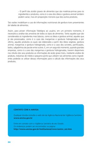 44
- O perfil dos ácidos graxos de alimentos que são matérias-primas para os
ingredientes e produtos, como é o caso dos óleos e gordura animal também
podem variar, mas em proporções menores que dos outros produtos.
Tais razões inviabilizam o uso de informações nutricionais de gordura trans provenientes
de tabelas de alimentos.
Assim, para prover informação fidedigna ao usuário, em um primeiro momento, é
necessária a análise das amostras de todos os tipos de alimentos. Tanto aqueles que são
considerados os ingredientes mais básicos, como os óleos e gordura animal, aqueles que
já são processados, como é o caso das margarinas e gorduras hidrogenadas e por
último, aqueles produtos os quais são elaborados a partir dos óleos vegetais, gordura
animal, margarinas e gordura hidrogenada, como é o caso dos sorvetes, panificações,
bolos, salgadinhos de pacote entre outros. E, em um segundo momento, quando grandes
empresas, como é o caso das margarinas e gorduras hidrogenadas, tiverem disponíveis
nos rótulos dos seus produtos as informações de ácido graxo trans, mediante análise do
produto, indústrias de médio e pequeno porte que utilizem tais alimentos como ingredi-
entes poderão se utilizar dessas informações para o cálculo das informações dos seus
produtos.
CONTATO COM A ANVISA
Qualquer dúvida consulte o web site da Agência Nacional de Vigilância Sanitária
www.anvisa.gov.br
Entre em contato com a Vigilância Sanitária de seu Estado.
Os endereços podem ser encontrados na página:
http://www.anvisa.gov.br/institucional/snvs/centro_est.htm
 