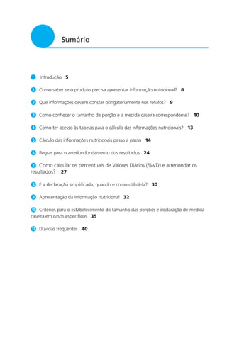 5
Sumário
Introdução 5
q Como saber se o produto precisa apresentar informação nutricional? 8
w Que informações devem constar obrigatoriamente nos rótulos? 9
e Como conhecer o tamanho da porção e a medida caseira correspondente? 10
r Como ter acesso às tabelas para o cálculo das informações nutricionais? 13
t Cálculo das informações nutricionais passo a passo 14
y Regras para o arredondondamento dos resultados 24
u Como calcular os percentuais de Valores Diários (%VD) e arredondar os
resultados? 27
i E a declaração simplificada, quando e como utilizá-la? 30
o Apresentação da informação nutricional 32
a Critérios para o estabelecimento do tamanho das porções e declaração de medida
caseira em casos específicos 35
s Dúvidas freqüentes 40
 