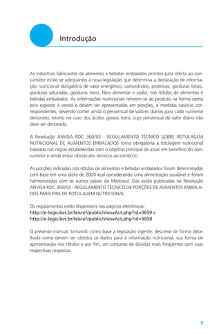 7
Introdução
As indústrias fabricantes de alimentos e bebidas embalados prontos para oferta ao con-
sumidor estão se adequando à nova legislação que determina a declaração de informa-
ção nutricional obrigatória de valor energético, carboidratos, proteínas, gorduras totais,
gorduras saturadas, gorduras trans, fibra alimentar e sódio, nos rótulos de alimentos e
bebidas embalados. As informações nutricionais referem-se ao produto na forma como
está exposto à venda e devem ser apresentadas em porções, e medidas caseiras cor-
respondentes, devendo conter ainda o percentual de valores diários para cada nutriente
declarado, exceto no caso dos ácidos graxos trans, cujo percentual de valor diário não
deve ser declarado.
A Resolução ANVISA RDC 360/03 - REGULAMENTO TÉCNICO SOBRE ROTULAGEM
NUTRICIONAL DE ALIMENTOS EMBALADOS torna obrigatória a rotulagem nutricional
baseada nas regras estabelecidas com o objetivo principal de atuar em benefício do con-
sumidor e ainda evitar obstáculos técnicos ao comércio.
As porções indicadas nos rótulos de alimentos e bebidas embalados foram determinadas
com base em uma dieta de 2000 kcal considerando uma alimentação saudável e foram
harmonizadas com os outros países do Mercosul. Elas estão publicadas na Resolução
ANVISA RDC 359/03 - REGULAMENTO TÉCNICO DE PORÇÕES DE ALIMENTOS EMBALA-
DOS PARA FINS DE ROTULAGEM NUTRICIONAL.
Os regulamentos estão disponíveis nas páginas eletrônicas:
http://e-legis.bvs.br/leisref/public/showAct.php?id=9059 e
http://e-legis.bvs.br/leisref/public/showAct.php?id=9058.
O presente manual, tomando como base a legislação vigente, descreve de forma deta-
lhada como devem ser obtidos os dados para a informação nutricional, sua forma de
apresentação nos rótulos e por fim, um conjunto de dúvidas mais freqüentes com suas
respectivas respostas.
 