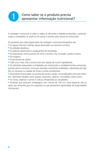 8
Como saber se o produto precisa
apresentar informação nutricional?q
A rotulagem nutricional se aplica a todos os alimentos e bebidas produzidos, comercial-
izados e embalados na ausência do cliente e prontos para oferta ao consumidor.
Os produtos que estão dispensados da rotulagem nutricional obrigatória são:
• As águas minerais e demais águas destinadas ao consumo humano;
• As bebidas alcoólicas;
• Os aditivos alimentares e coadjuvantes de tecnologia;
• As especiarias, como pimenta do reino, cominho, noz moscada, canela e outros;
• Os vinagres;
• O sal (cloreto de sódio);
• Café, erva mate, chá e outras ervas sem adição de outros ingredientes;
• Os alimentos preparados e embalados em restaurantes e estabelecimentos comerciais,
prontos para o consumo, como por exemplo, sanduíches embalados, sobremesas do tipo
flan ou mousses ou saladas de frutas e outras semelhantes.
• Os produtos fracionados nos pontos de venda a varejo, comercializados como pré-medi-
dos. Alimentos fatiados como queijos, presuntos, salames, mortadelas, entre outros.
• As frutas, vegetais e carnes in natura, refrigerados ou congelados;
• Produtos que possuem embalagens com menos de 100 cm2 (esta dispensa não se
aplica aos alimentos para fins especiais ou que apresentem declarações de propriedades
nutricionais).
 