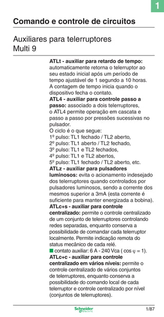 1
1/87
ATLt - auxiliar para retardo de tempo:
automaticamente retorna o telerruptor ao
seu estado inicial após um período de
tempo ajustável de 1 segundo a 10 horas.
A contagem de tempo inicia quando o
dispositivo fecha o contato.
ATL4 - auxiliar para controle passo a
passo: associado a dois telerruptores,
o ATL4 permite operação em cascata e
passo a passo por pressões sucessivas no
pulsador.
O ciclo é o que segue:
1º pulso: TL1 fechado / TL2 aberto,
2º pulso: TL1 aberto / TL2 fechado,
3º pulso: TL1 e TL2 fechados,
4º pulso: TL1 e TL2 abertos,
5º pulso: TL1 fechado / TL2 aberto, etc.
ATLz - auxiliar para pulsadores
luminosos: evita o acionamento indesejado
dos telerruptores quando controlados por
pulsadores luminosos, sendo a corrente dos
mesmos superior a 3mA (esta corrente é
suﬁciente para manter energizada a bobina).
ATLc+s - auxiliar para controle
centralizado: permite o controle centralizado
de um conjunto de telerruptores controlando
redes separadas, enquanto conserva a
possibilidade de comandar cada telerruptor
localmente. Permite indicação remota do
status mecânico de cada relé.
■ contato auxiliar: 6 A - 240 Vca ( cos ϕ = 1).
ATLc+c - auxiliar para controle
centralizado em vários níveis: permite o
controle centralizado de vários conjuntos
de telerruptores, enquanto conserva a
possibilidade do comando local de cada
telerruptor e controle centralizado por nível
(conjuntos de telerruptores).
Auxiliares para telerruptores
Multi 9
Comando e controle de circuitos
Cap.1.2 v2008.indd 87Cap.1.2 v2008.indd 87 11/18/08 5:37:56 PM11/18/08 5:37:56 PM
 