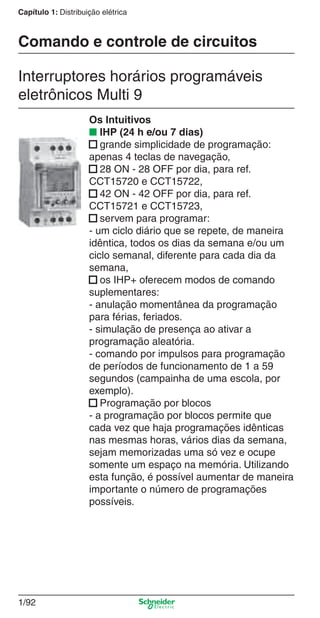 1/92
Capítulo 1: Distribuição elétrica
Interruptores horários programáveis
eletrônicos Multi 9
Comando e controle de circuitos
Os Intuitivos
■ IHP (24 h e/ou 7 dias)
■ grande simplicidade de programação:
apenas 4 teclas de navegação,
■ 28 ON - 28 OFF por dia, para ref.
CCT15720 e CCT15722,
■ 42 ON - 42 OFF por dia, para ref.
CCT15721 e CCT15723,
■ servem para programar:
- um ciclo diário que se repete, de maneira
idêntica, todos os dias da semana e/ou um
ciclo semanal, diferente para cada dia da
semana,
■ os IHP+ oferecem modos de comando
suplementares:
- anulação momentânea da programação
para férias, feriados.
- simulação de presença ao ativar a
programação aleatória.
- comando por impulsos para programação
de períodos de funcionamento de 1 a 59
segundos (campainha de uma escola, por
exemplo).
■ Programação por blocos
- a programação por blocos permite que
cada vez que haja programações idênticas
nas mesmas horas, vários dias da semana,
sejam memorizadas uma só vez e ocupe
somente um espaço na memória. Utilizando
esta função, é possível aumentar de maneira
importante o número de programações
possíveis.
Cap.1.2 v2008.indd 92Cap.1.2 v2008.indd 92 11/18/08 5:37:59 PM11/18/08 5:37:59 PM
 