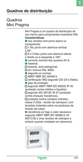 1
1/97
Mini Pragma é um quadro de distribuição de
uso interno para componentes modulares DIN.
Características
■ nas versões com porta opaca ou
transparente:
■ 1 ﬁla: porta com abertura vertical
a 90°,
■ 2 e 3 ﬁlas: porta com abertura lateral
à direita ou à esquerda a 180°.
■ corrente nominal dos quadros 63 A;
■ material:
■ isolante, auto-extingüível,
■ cor: branca RAL 9003;
■ segundo as normas
■ ABNT NBR IEC 60439-3,
■ certiﬁcação IMQ segundo CEI 23-3 (Itália);
■ grau de proteção:
■ segundo ABNT NBR IEC 60529: IP 40
(proteção contra sólidos e líquidos),
■ segundo IEC 60102: IK 07 (proteção
contra choques mecânicos),
■ proteção contra contatos indiretos:
classe 2 (Obs.: versão de sobrepor): com
tampões isolantes sobre os parafusos de
ﬁxação da cuba);
■ resistência ao fogo e calor excessivo
segundo ABNT NBR IEC 60695-2-10:
650°C/30 s (nas versões de sobrepor e
embutir quando instalado em alvenaria).
Quadros
Mini Pragma
Quadros de distribuição
Cap.1.2 v2008.indd 97Cap.1.2 v2008.indd 97 11/18/08 5:38:00 PM11/18/08 5:38:00 PM
 