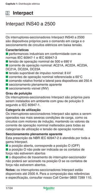 1/104
Capítulo 1: Distribuição elétrica
Interpact INS40 a 2500
Interpact
Os interruptores-seccionadores Interpact INS40 a 2500
são dispositivos próprios para o comando em carga e o
seccionamento de circuitos elétricos em baixa tensão.
Características
■ performances industriais em conformidade com as
normas IEC 60947-1 e IEC 60947-3
■ tensão de operação nominal de 500 e 690 V
■ corrente de operação nominal: AC21A, AC22A, AC23A,
DC21A, DC22A, DC23A
■ tensão suportável de impulso nominal: 8 kV
■ correntes de operação nominal referenciada a 60°C
■ comando rotativo frontal e lateral para dispositivos até 250 A
■ seccionamento plenamente aparente
■ seccionamento visível (INV)
Grau de poluição
Os interruptores-seccionadores Interpact são próprios para
serem instalados em ambiente com grau de poluição 3
segundo a IEC 60947-1.
Categoria de utilização
Os interruptores-seccionadores Interpact são aptos a serem
operados nas mais severas condições de carga, como os
circuitos com motores de indução, mantendo os valores da
corrente de operação nominal inalterados para todas as
categorias de utilização e tensão de operação nominal.
Seccionamento plenamente aparente
Esta prescrição da NBR IEC 60947-2 é atendida por toda a
gama Interpact.
■ a posição aberta, corresponde a posição O (OFF)
■ a posição O não pode ser indicada se os contatos de
força não estiverem abertos
■ o dispositivo de travamento do interruptor-seccionador
não poderá ser acionado na posição O se os contatos de
força não estiverem abertos.
Notas: os interruptores-seccionadores Interpact estão
disponíveis até 2500 A. Para a composição das referências
e especiﬁcação, consultar nosso Call Center 0800 7289 110.
16
Cap.1.3 v2008.indd 104Cap.1.3 v2008.indd 104 10/2/08 8:13:53 PM10/2/08 8:13:53 PM
 