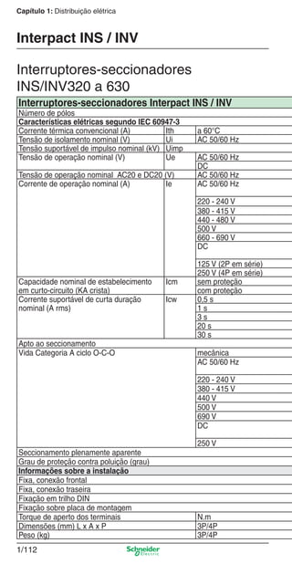 1/112
Capítulo 1: Distribuição elétrica
Interruptores-seccionadores
INS/INV320 a 630
Interpact INS / INV
Interruptores-seccionadores Interpact INS / INV
Número de pólos
Características elétricas segundo IEC 60947-3
Corrente térmica convencional (A) Ith a 60°C
Tensão de isolamento nominal (V) Ui AC 50/60 Hz
Tensão suportável de impulso nominal (kV) Uimp
Tensão de operação nominal (V) Ue AC 50/60 Hz
DC
Tensão de operação nominal AC20 e DC20 (V) AC 50/60 Hz
Corrente de operação nominal (A) Ie AC 50/60 Hz
220 - 240 V
380 - 415 V
440 - 480 V
500 V
660 - 690 V
DC
125 V (2P em série)
250 V (4P em série)
Capacidade nominal de estabelecimento
em curto-circuito (KA crista)
Icm sem proteção
com proteção
Corrente suportável de curta duração
nominal (A rms)
Icw 0,5 s
1 s
3 s
20 s
30 s
Apto ao seccionamento
Vida Categoria A ciclo O-C-O mecânica
AC 50/60 Hz
220 - 240 V
380 - 415 V
440 V
500 V
690 V
DC
250 V
Seccionamento plenamente aparente
Grau de proteção contra poluição (grau)
Informações sobre a instalação
Fixa, conexão frontal
Fixa, conexão traseira
Fixação em trilho DIN
Fixação sobre placa de montagem
Torque de aperto dos terminais N.m
Dimensões (mm) L x A x P 3P/4P
Peso (kg) 3P/4P
Cap.1.3 v2008.indd 112Cap.1.3 v2008.indd 112 10/2/08 8:13:57 PM10/2/08 8:13:57 PM
 