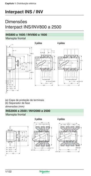 1/122
Capítulo 1: Distribuição elétrica
Dimensões
Interpact INS/INV800 a 2500
Interpact INS / INV
INS800 a 1600 / INV800 a 1600
Manopla frontal
(a) Capa de proteção de terminais
(b) Separador de fase
dimensões (mm)
INS2000 a 2500 / INV2000 a 2500
Manopla frontal
3 pólos 4 pólos
3 pólos 4 pólos
Cap.1.3 v2008.indd 122Cap.1.3 v2008.indd 122 10/2/08 8:14:02 PM10/2/08 8:14:02 PM
 