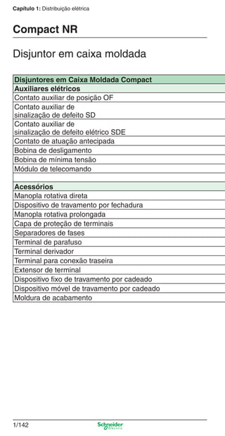 1/142
Capítulo 1: Distribuição elétrica
Disjuntores em Caixa Moldada Compact
Auxiliares elétricos
Contato auxiliar de posição OF
Contato auxiliar de
sinalização de defeito SD
Contato auxiliar de
sinalização de defeito elétrico SDE
Contato de atuação antecipada
Bobina de desligamento
Bobina de mínima tensão
Módulo de telecomando
Acessórios
Manopla rotativa direta
Dispositivo de travamento por fechadura
Manopla rotativa prolongada
Capa de proteção de terminais
Separadores de fases
Terminal de parafuso
Terminal derivador
Terminal para conexão traseira
Extensor de terminal
Dispositivo ﬁxo de travamento por cadeado
Dispositivo móvel de travamento por cadeado
Moldura de acabamento
Disjuntor em caixa moldada
Compact NR
Cap.1.3 v2008.indd 142Cap.1.3 v2008.indd 142 10/2/08 8:14:10 PM10/2/08 8:14:10 PM
 